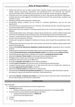 ________________________Roles & Responsiblities ____________________
• Worked with business users to define product feature requests, business requirement specifications, and
change requests; documented requirements and transformed them into functional and technical
requirement specifications; modeled business process flows using UML, activity and sequence diagrams.
• Conducted one-to-one meetings and web-Conferences as well as JAD sessions with different stakeholders;
analyzed and came up with suggestions providing consistent process for the communication, escalation, and
resolution of issues.
• Managing schedules while working with multiple teams.
• Documenting artifacts including, but not limited to, Functional Specifications, and the Use Case
Specifications.
• Articulated business requirements from user interviews, and workshops and then converted requirements
into technical specifications for developers.
• Working with other team members in reviewing requirements via the use of Use Case Diagrams and Activity
Diagrams.
• Conducted Daily Defect status and Progress meeting reports with QA team; carried out defect tracking using
Clear Quest for identifying and documenting all issues, functionality gaps and new functionality needs.
• Involved in monitoring process flows and created Business Process Verification Plans, conducted and wrote
user test check list manual for UAT Phase.
• Framing asset management strategies for individuals and business owners towards the accomplishment of their
goals
• Providing clients with financial services with a view to protect and transfer their wealth by solving complex needs
about investment planning
• Understanding financial requirements, designing & creating structured notes, evaluating risk return, constraints
& horizon
• Mapping business requirements & providing insights on future company initiatives for framing the strategies
• Evaluating financial performance, conducting profitability analysis and rendering sustained advisory services
• Estimating the growth opportunities, analyzing current situation and preparing the business model
• Exploring the business / finance models to achieve organizational and growth objectives
• Managing investors relations post investments including reporting and valuations
• Handling the opening of accounts as per KYC norms
• Ensuring the payments and receipts as per the statutory guidelines
• Handled a team of 7members who does their task in accomplishing the operational goal.
• Increased financial business performance for a select group that were not meeting their objectives by
developing appropriate financial models to achieve it .
• Appropriate financial solution provided based on statistical data
• Generated detailed financial and operational projections (i.e. revenues per region and product, expenses
per headcount, expenses per department and project, capital expenditures).
• Appraising proposals, conducting risk analysis & scrutinizing relevant documents before sanctioning loans
and ensuring compliance with the bank’s credit policies
TECHNICAL SKILLS
Well versed with:
• MS Office (Word, Excel & PowerPoint) and Internet Applications
• PeopleSoft Applications
o Acting as a functional consultant in implementing and creating the new strategies (HRMS)
• Finacle & Finacle Customer Relationship Management (In Depth )
o Taking entire banking transactions in FINACLE 9X
o Part of Finacle 10x migration team
• Fx-Online
• Finnone
o All Loan related process in Finnone
 