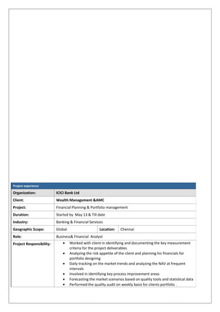 Project experience
Organization: ICICI Bank Ltd
Client: Wealth Management &AMC
Project: Financial Planning & Portfolio management
Duration: Started by May 13 & Till date
Industry: Banking & Financial Services
Geographic Scope: Global Location: Chennai
Role: Business& Financial Analyst
Project Responsibility: • Worked with client in identifying and documenting the key measurement
criteria for the project deliverables
• Analyzing the risk appetite of the client and planning his financials for
portfolio designing
• Daily tracking on the market trends and analyzing the NAV at frequent
intervals
• Involved in identifying key process improvement areas
• Forecasting the market scenarios based on quality tools and statistical data
• Performed the quality audit on weekly basis for clients portfolio .
 