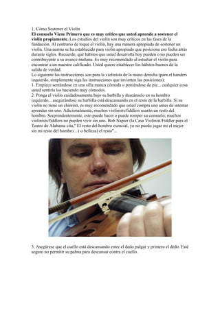 1. Cómo Sostener el Violín
El consuelo Viene Primero que es muy crítico que usted aprende a sostener el
violín propiamente. Los estudios del violín son muy críticos en las fases de la
fundación. Al contrario de toque el violín, hay una manera apropiada de sostener un
violín. Una norma se ha establecido para violín apropiado que posiciona eso fecha atrás
durante siglos. Recuerde, qué hábitos que usted desarrolla hoy pueden o no pueden ser
contribuyente a su avance mañana. Es muy recomendado al estudiar el violín para
encontrar a un maestro calificado. Usted quiere establecer los hábitos buenos de la
salida de verdad.
Lo siguiente las instrucciones son para la violinista de la mano derecha (para el handers
izquierdo, simplemente siga las instrucciones que invierten las posiciones):
1. Empiece sentándose en una silla manca cómoda o poniéndose de pie... cualquier cosa
usted sentiría los haciendo muy cómodos.
2. Ponga el violín cuidadosamente bajo su barbilla y descánselo en su hombro
izquierdo... asegurándose su barbilla está descansando en el resto de la barbilla. Si su
violín no tiene un chinrest, es muy recomendado que usted compra uno antes de intentar
aprender sin uno. Adicionalmente, muchos violinists/fiddlers usarán un resto del
hombro. Sorprendentemente, esto puede hacer o puede romper su consuelo; muchos
violinists/fiddlers no pueden vivir sin uno. Bob Napier (la Casa Violinist/Fiddler para el
Teatro de Alabama cita," El resto del hombro esencial, yo no puedo jugar mi el mejor
sin mi resto del hombro... ( o belleza) el resto"...
3. Asegúrese que el cuello está descansando entre el dedo pulgar y primero el dedo. Esté
seguro no permitir su palma para descansar contra el cuello.
 