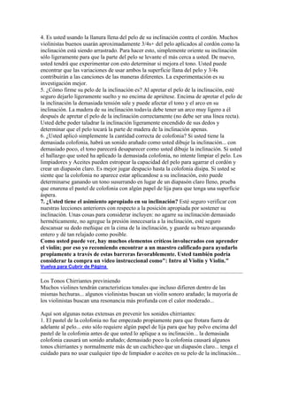 4. Es usted usando la llanura llena del pelo de su inclinación contra el cordón. Muchos violinistas buenos usarán aproximadamente 3/4s+ del pelo aplicados al cordón como la inclinación está siendo arrastrado. Para hacer esto, simplemente oriente su inclinación sólo ligeramente para que la parte del pelo se levante el más cerca a usted. De nuevo, usted tendrá que experimentar con esto determinar si mejora el tono. Usted puede encontrar que las variaciones de usar ambos la superficie llana del pelo y 3/4s contribuirán a las canciones de las maneras diferentes. La experimentación es su investigación mejor. 5. ¿Cómo firme su pelo de la inclinación es? Al apretar el pelo de la inclinación, esté seguro dejarlo ligeramente suelto y no encima de apriétese. Encima de apretar el pelo de la inclinación la demasiada tensión sale y puede afectar el tono y el arco en su inclinación. La madera de su inclinación todavía debe tener un arco muy ligero a él después de apretar el pelo de la inclinación correctamente (no debe ser una línea recta). Usted debe poder taladrar la inclinación ligeramente encendido de sus dedos y determinar que el pelo tocará la parte de madera de la inclinación apenas. 6. ¿Usted aplicó simplemente la cantidad correcta de colofonia? Si usted tiene la demasiada colofonia, habrá un sonido arañado como usted dibuje la inclinación... con demasiado poco, el tono parecerá desaparecer como usted dibuje la inclinación. Si usted el hallazgo que usted ha aplicado la demasiada colofonia, no intente limpiar el pelo. Los limpiadores y Aceites pueden estropear la capacidad del pelo para agarrar el cordón y crear un diapasón claro. Es mejor jugar despacio hasta la colofonia disipa. Si usted se siente que la colofonia no aparece estar aplicandose a su inclinación, esto puede determinarse ganando un tono susurrando en lugar de un diapasón claro lleno, prueba que enarena el pastel de colofonia con algún papel de lija para que tenga una superficie áspera. 
7. ¿Usted tiene el asimiento apropiado en su inclinación? Esté seguro verificar con nuestras lecciones anteriores con respecto a la posición apropiada por sostener su inclinación. Unas cosas para considerar incluyen: no agarre su inclinación demasiado herméticamente, no agregue la presión innecesaria a la inclinación, esté seguro descansar su dedo meñique en la cima de la inclinación, y guarde su brazo arqueando entero y dé tan relajado como posible. Como usted puede ver, hay muchos elementos críticos involucrados con aprender el violín; por eso yo recomiendo encontrar a un maestro calificado para ayudarlo propiamente a través de estas barreras favorablemente. Usted también podría considerar la compra un video instruccional como": Intro al Violín y Violín." 
Vuelva para Cubrir de Página 
Los Tonos Chirriantes previniendo 
Muchos violines tendrán características tonales que incluso difieren dentro de las mismas hechuras... algunos violinistas buscan un violín sonoro arañado; la mayoría de los violinistas buscan una resonancia más profunda con el calor moderado... Aquí son algunas notas extensas en prevenir los sonidos chirriantes: 
1. El pastel de la colofonia no fue empezado propiamente para que frotara fuera de adelante al pelo... esto sólo requiere algún papel de lija para que hay polvo encima del pastel de la colofonia antes de que usted lo aplique a su inclinación... la demasiada colofonia causará un sonido arañado; demasiado poco la colofonia causará algunos tonos chirriantes y normalmente más de un cuchicheo que un diapasón claro... tenga el cuidado para no usar cualquier tipo de limpiador o aceites en su pelo de la inclinación...  
