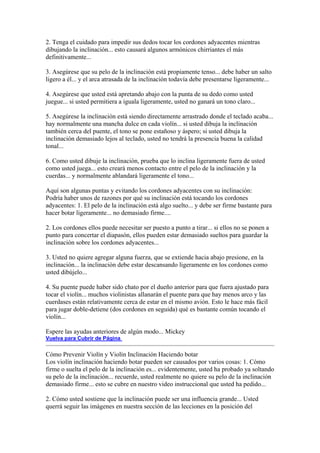 2. Tenga el cuidado para impedir sus dedos tocar los cordones adyacentes mientras dibujando la inclinación... esto causará algunos armónicos chirriantes el más definitivamente... 3. Asegúrese que su pelo de la inclinación está propiamente tenso... debe haber un salto ligero a él... y el arca atrasada de la inclinación todavía debe presentarse ligeramente... 4. Asegúrese que usted está apretando abajo con la punta de su dedo como usted juegue... si usted permitiera a iguala ligeramente, usted no ganará un tono claro... 5. Asegúrese la inclinación está siendo directamente arrastrado donde el teclado acaba... hay normalmente una mancha dulce en cada violín... si usted dibuja la inclinación también cerca del puente, el tono se pone estañoso y áspero; si usted dibuja la inclinación demasiado lejos al teclado, usted no tendrá la presencia buena la calidad tonal... 6. Como usted dibuje la inclinación, prueba que lo inclina ligeramente fuera de usted como usted juega... esto creará menos contacto entre el pelo de la inclinación y la cuerdas... y normalmente ablandará ligeramente el tono... Aquí son algunas puntas y evitando los cordones adyacentes con su inclinación: 
Podría haber unos de razones por qué su inclinación está tocando los cordones adyacentes: 1. El pelo de la inclinación está algo suelto... y debe ser firme bastante para hacer botar ligeramente... no demasiado firme.... 2. Los cordones ellos puede necesitar ser puesto a punto a tirar... si ellos no se ponen a punto para concertar el diapasón, ellos pueden estar demasiado sueltos para guardar la inclinación sobre los cordones adyacentes... 3. Usted no quiere agregar alguna fuerza, que se extiende hacia abajo presione, en la inclinación... la inclinación debe estar descansando ligeramente en los cordones como usted dibújelo... 4. Su puente puede haber sido chato por el dueño anterior para que fuera ajustado para tocar el violín... muchos violinistas allanarán el puente para que hay menos arco y las cuerdases están relativamente cerca de estar en el mismo avión. Esto le hace más fácil para jugar doble-detiene (dos cordones en seguida) qué es bastante común tocando el violín... Espere las ayudas anteriores de algún modo... Mickey 
Vuelva para Cubrir de Página 
Cómo Prevenir Violín y Violín Inclinación Haciendo botar 
Los violín inclinación haciendo botar pueden ser causados por varios cosas: 1. Cómo firme o suelta el pelo de la inclinación es... evidentemente, usted ha probado ya soltando su pelo de la inclinación... recuerde, usted realmente no quiere su pelo de la inclinación demasiado firme... esto se cubre en nuestro video instruccional que usted ha pedido... 2. Cómo usted sostiene que la inclinación puede ser una influencia grande... Usted querrá seguir las imágenes en nuestra sección de las lecciones en la posición del  