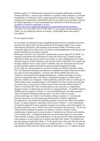 del brazo entero. Un vibrato puede lograrse por los jugadores diferentes de muchas maneras diferentes... cada uno que contribuye a su propio sonido estilístico. La mayoría normalmente, el vibrato del violín se logra meciendo la mano de la muñeca. Tenga el cuidado para no desarrollar ningún hábito malo en sus esfuerzos por aprender la técnica del vibrato apropiada. Es muy recomendado que usted tiene un instructor personal enseñarle el formulario apropiado y técnica. 
Haga clic aquí para un catador del video/sound que demuestra la técnica del vibrato... 
¡La fecha: Tue, 9 jul 2002 19:37:47 EDT Hola! Yo soy jugador del principiante del violín y yo soy incapaz de realizar un trémolo. ¿Usted puede darme unas puntas? Los saludos... Yo me alegraría ayudar... En un trémolo, la inclinación regresa rápidamente para abreviar arrastrado la sucesión... esto deja sólo sped al efecto de una inclinación de la barajada rápida. Esto se logra relativamente fácilmente y sólo requiere un movimiento fluido. El trémolo es una reiteración rápida de la misma nota; esta técnica sería principalmente usada durante una porción dramática de un pedazo orquestal. Desde que el término" que el trémolo" normalmente se usa en lugar de" el vibrato", yo sospecho usted puede estar refiriendose al efecto del vibrato que es donde la mano izquierda, la mano que toca las notas en el teclado, se mueve rápidamente de un lado a otro para lograr un sonido trinando en una nota del exterior arrastrado. Esto asegura que un largo sacado la nota no suene el piso. Cantantes usan este efecto para que las notas no parezcan llano cuando arrastrado fuera para cualquier longitud de tiempo. En un violín, los vibrato pueden ser una de las técnicas más difíciles aprender a hacer bien. Una fluctuación diminuta de diapasón es cumplida moviendo la mano de un lado a otro como la nota está jugándose. La técnica del vibrato también sirve bien a la violinista si la entonación está apagado ligeramente... cuando usted llega a la nota, y resulta ser ligeramente llano o de repente, simplemente agregue un vibrato fuerte y parecerá verdadero en el diapasón. Tradicionalmente, amos del violín se sentían que los vibrato deben usarse económicamente y sólo durante los niveles elevados de expresión de la nota. Hoy, yo oigo que los vibrato usaron el más a menudo ambos tocando el violín y en la técnica del violín. Cuando quiera yo saco una nota, yo simplemente agregaré un poco el vibrato para que la nota no se ponga hastiada... Yo también tengo el cuidado para no exagerar el vibrato. Yo creo personalmente que sólo debe agregarse como un momento culminante de buen gusto.. no como un fin en sí mismo. ¿Cómo usted logra un vibrato? Con el muchos enfoque y práctica. Yo recomiendo instructor personal o un video bueno que demostrarían el vibrato visualmente favorablemente. Está al lado del imposible aprender la técnica del vibrato de la palabra escrito. Yo puedo expresar a usted qué evitar al tocar el vibrato: 1. Evite simplemente movimiento rápido de la mano izquierda sin pensar en el pedazo usted está jugando. En un pedazo más lento, use un vibrato lento con los armónicos de buen gusto... Yo toco un vibrato dónde el trinando se guarda a un mínimo y el propio vibrato es sutil y contribuyente al pedazo que yo estoy tocando. 2. Intente mover el brazo con la muñeca y no la muñeca solo... el antebrazo debe tener un movimiento ligero a él como usted está moviendo la muñeca. Esto contribuiría a un más muy bien el vibrato más poderoso como opuesto a un movimiento de la muñeca más débil sólo vibrato. Yo también creo que esto agrega al mando del vibrato. 3. Yo he notado que es lejos más fácil de tener un movimiento controlado al jugar con los 3 y 4 dedos que los 1 y 2 dedos. Y, el 1 dedo es especialmente difícil emitir un vibrato sólido de. Para superar un 1 y 2 vibrato del dedo  