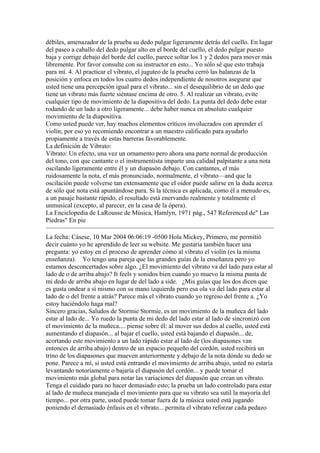 débiles, amenazador de la prueba su dedo pulgar ligeramente detrás del cuello. En lugar del paseo a caballo del dedo pulgar alto en el borde del cuello, el dedo pulgar puesto baja y corrige debajo del borde del cuello, parece soltar los 1 y 2 dedos para mover más libremente. Por favor consulte con su instructor en esto... Yo sólo sé que esto trabaja para mí. 4. Al practicar el vibrato, el juguteo de la prueba cerró las balanzas de la posición y enfoca en todos los cuatro dedos independiente de nosotros asegurar que usted tiene una percepción igual para el vibrato... sin el desequilibrio de un dedo que tiene un vibrato más fuerte siéntase encima de otro. 5. Al realizar un vibrato, evite cualquier tipo de movimiento de la diapositiva del dedo. La punta del dedo debe estar rodando de un lado a otro ligeramente... debe haber nunca en absoluto cualquier movimiento de la diapositiva. Como usted puede ver, hay muchos elementos críticos involucrados con aprender el violín; por eso yo recomiendo encontrar a un maestro calificado para ayudarlo propiamente a través de estas barreras favorablemente. 
La definición de Vibrato: 
Vibrato: Un efecto, una vez un ornamento pero ahora una parte normal de producción del tono, con que cantante o el instrumentista imparte una calidad palpitante a una nota oscilando ligeramente entre él y un diapasón debajo. Con cantantes, el más ruidosamente la nota, el más pronunciado, normalmente, el vibrato—and que la oscilación puede volverse tan extensamente que el oidor puede salirse en la duda acerca de sólo qué nota está apuntándose para. Si la técnica es aplicada, como él a menudo es, a un pasaje bastante rápido, el resultado está enervando realmente y totalmente el unmusical (excepto, al parecer, en la casa de la ópera). La Enciclopedia de LaRousse de Música, Hamlyn, 1971 pág., 547 Referenced de" Las Piedras" En pie 
La fecha: Cásese, 10 Mar 2004 06:06:19 -0500 Hola Mickey, Primero, me permitió decir cuánto yo he aprendido de leer su website. Me gustaría también hacer una pregunta: yo estoy en el proceso de aprender cómo al vibrato el violín (es la misma enseñanza). Yo tengo una pareja que las grandes guías de la enseñanza pero yo estamos desconcertados sobre algo. ¿El movimiento del vibrato va del lado para estar al lado de o de arriba abajo? It feels y sonidos bien cuando yo muevo la misma punta de mi dedo de arriba abajo en lugar de del lado a side. ¿Mis guías que los dos dicen que es gusta ondear a sí mismo con su mano izquierda pero esa ola va del lado para estar al lado de o del frente a atrás? Parece más el vibrato cuando yo regreso del frente a. ¿Yo estoy haciéndolo haga mal? Sincero gracias, Saludos de Stormie Stormie, es un movimiento de la muñeca del lado estar al lado de... Yo ruedo la punta de mi dedo del lado estar al lado de sincronizó con el movimiento de la muñeca.... piense sobre él: al mover sus dedos al cuello, usted está aumentando el diapasón... al bajar el cuello, usted está bajando el diapasón... de, acortando este movimiento a un lado rápido estar al lado de (los diapasones van entonces de arriba abajo) dentro de un espacio pequeño del cordón, usted recibirá un trino de los diapasones que mueven anteriormente y debajo de la nota dónde su dedo se pone. Parece a mí, si usted está entrando el movimiento de arriba abajo, usted no estaría levantando notoriamente o bajaría el diapasón del cordón... y puede tomar el movimiento más global para notar las variaciones del diapasón que crean un vibrato. Tenga el cuidado para no hacer demasiado esto; la prueba un lado controlado para estar al lado de muñeca manejada el movimiento para que su vibrato sea sutil la mayoría del tiempo... por otra parte, usted puede tomar fuera de la música usted está jugando poniendo el demasiado énfasis en el vibrato... permita el vibrato reforzar cada pedazo  