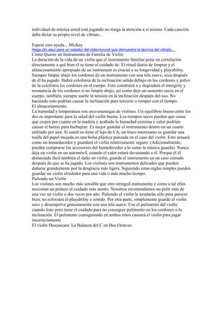 individual de música usted está jugando no traiga la atención a sí mismo. Cada canción debe dictar su propio nivel de vibrato... Espere esto ayuda... Mickey 
Haga clic aquí para un catador del video/sound que demuestra la técnica del vibrato... 
Cómo Querer un Instrumento de Familia de Violín 
La duración de la vida de un violín que el instrumento familiar pone en correlación directamente a qué bien él se tiene el cuidado de. El ritual diario de limpiar y el almacenamiento apropiado de un isntrument es crucial a su longevidad y playability. Siempre limpie abajo los cordones de un instrumento con una tela suave, seca después de él ha jugado. Habrá colofonia de la inclinación salida debajo en los cordones y polvo de la colofonia los cordones en el cuerpo. Esto construirá a y degradará el intergrity y resonancia de los cordones si no limpió abajo, así como deje un aumento sucio en el cuerpo. también, siempre suelte la tensión en la inclinación después del uso. No haciendo esto podrían causar la inclinación para torcerse o romper con el tiempo. 
El almacenamiento 
La humedad y temperatura son arco-enemigas de violines. Un equilibrio bueno entre los dos es importante para la salud del violín buena. Los tiempos secos pueden que casue que crujen por cuanto en la madera y acabado la humedad extrema y calor podrían causar el barniz para burbujear. Es mejor guardar el instrumento dentro en un cuarto enfriado por aire. Si usted no tiene el lujo de CA, un truco interesante es guardar una toalla del papel mojada en una bolsa plástica punzada en el caso del violín. Esto actuará como un humedecedor y guardará el violín relativamente seguro. (Adicionalmente, pueden comprarse los accesorios del humedecedor a lo sumo la música guarda). Nunca deja un violín en un automóvil, cuando el calor estará devastando a él. Porque él él demasiado fácil también el daño un violín, guarda el instrumento en un caso cerrado después de que se ha jugado. Los violines son instrumentos delicados que pueden dañarse grandemente por la desgracia más ligera. Siguiendo estas reglas simples pueden guardar un violín alrededor para una vida o más mucho tiempo. 
Puliendo un Violín 
Los violines son mucho más sensible que otro stringed instrumenta y como a tal ellos necesitan un pedazo el cuidado más atento. Nosotros recomendamos no pulir más de una vez un violín o dos veces por año. Puliendo el violín le ayudarán sólo para parecer bien; no reforzará el playability o sonido. Por otra parte, simplemente guarde el violín seco y desempolve gratuitamente con una tela suave. Use el pulimento del violín cuando listo pero tiene el cuidado para no conseguir pulimento en los cordones o la inclinación. El pulimento consiguiendo en ambos éstos causará el violín para jugar incorrectamente. 
El violín Descascara: La Balanza del C en Dos Octavas  