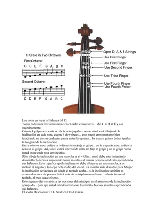 Las notas en tocar la Balanza del C: 
Toque cada nota individualmente en el orden consecutivo... del C al D al E y así sucesivamente. 
Cuente 4 golpes con cada ser de la nota jugado... como usted está dibujando la inclinación en cada nota, cuente 4 downbeats... esto puede cronometrarse bien taladrando su pie sin cualquier pausa entre los golpes... los cuatro golpes deben igualar la longitud de la inclinación. 
En la primera nota, utilice la inclinación un baje el golpe... en la segunda nota, utilice la nota un al golpe. Así, usted estará alternando entre un baje el golpe y un al golpe como usted toque cada nota consecutiva. 
Sólo dibuje la inclinación en una mancha en el violín... usted debe estar intentando desarrollar la técnica arqueando buena mientras al mismo tiempo usted está aprendiendo sus balanzas. Esto significa que la inclinación debe dibujarse en una mancha, a un incluso el ángulo, a lo largo del estudio del scalar. La mancha más deseable para dibujar la inclinación sería cerca de dónde el teclado acaba... si la inclinación también es arrastrado cerca del puente, habrá más de un triplemente el tono... el más íntimo al teclado, el más suave el tono. 
Esté seguro referirse atrás a las lecciones del principio en el asimiento de la inclinación apropiado... para que usted esté desarrollando los hábitos buenos mientras aprendiendo sus balanzas. 
El violín Descascara: El G Scale en Dos Octavas  