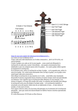 Haga clic aquí para catador del video/sound de la Balanza de G... 
Las notas en tocar la Balanza de G: 
Toque cada nota individualmente en el orden consecutivo... del G al UN al B y así sucesivamente. 
Cuente 4 golpes con cada ser de la nota jugado... como usted está dibujando la inclinación en cada nota, cuente 4 downbeats... esto puede cronometrarse bien taladrando su pie sin cualquier pausa entre los golpes... los cuatro golpes deben igualar la longitud de la inclinación. 
En la primera nota, utilice la inclinación un baje el golpe... en la segunda nota, utilice la nota un al golpe. Así, usted estará alternando entre un baje el golpe y un al golpe como usted toque cada nota consecutiva. 
Sólo dibuje la inclinación en una mancha en el violín... usted debe estar intentando desarrollar la técnica arqueando buena mientras al mismo tiempo usted está aprendiendo sus balanzas. Esto significa que la inclinación debe dibujarse en una mancha, a un incluso el ángulo, a lo largo del estudio del scalar. La mancha más deseable para dibujar la inclinación sería cerca de dónde el teclado acaba... si la inclinación también es arrastrado cerca del puente, habrá más de un triplemente el tono... el más íntimo al teclado, el más suave el tono. 
Esté seguro referirse atrás a las lecciones del principio en el asimiento de la inclinación apropiado... para que usted esté desarrollando los hábitos buenos mientras aprendiendo sus balanzas. 
El violín Descascara: El D Scale en Dos Octavas  