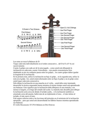 Las notas en tocar la Balanza de D: 
Toque cada nota individualmente en el orden consecutivo... del D al E al F #y así sucesivamente. 
Cuente 4 golpes con cada ser de la nota jugado... como usted está dibujando la inclinación en cada nota, cuente 4 downbeats... esto puede cronometrarse bien taladrando su pie sin cualquier pausa entre los golpes... los cuatro golpes deben igualar la longitud de la inclinación. 
En la primera nota, utilice la inclinación un baje el golpe... en la segunda nota, utilice la nota un al golpe. Así, usted estará alternando entre un baje el golpe y un al golpe como usted toque cada nota consecutiva. 
Sólo dibuje la inclinación en una mancha en el violín... usted debe estar intentando desarrollar la técnica arqueando buena mientras al mismo tiempo usted está aprendiendo sus balanzas. Esto significa que la inclinación debe dibujarse en una mancha, a un incluso el ángulo, a lo largo del estudio del scalar. La mancha más deseable para dibujar la inclinación sería cerca de dónde el teclado acaba... si la inclinación también es arrastrado cerca del puente, habrá más de un triplemente el tono... el más íntimo al teclado, el más suave el tono. 
Esté seguro referirse atrás a las lecciones del principio en el asimiento de la inclinación apropiado... para que usted esté desarrollando los hábitos buenos mientras aprendiendo sus balanzas. 
El violín Descascara: El UNA Balanza en Dos Octavas  