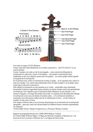 Las notas en jugar el UNA Balanza: 
Toque cada nota individualmente en el orden consecutivo... del UN al B al C #y así sucesivamente. 
Cuente 4 golpes con cada ser de la nota jugado... como usted está dibujando la inclinación en cada nota, cuente 4 downbeats... esto puede cronometrarse bien taladrando su pie sin cualquier pausa entre los golpes... los cuatro golpes deben igualar la longitud de la inclinación. 
En la primera nota, utilice la inclinación un baje el golpe... en la segunda nota, utilice la nota un al golpe. Así, usted estará alternando entre un baje el golpe y un al golpe como usted toque cada nota consecutiva. 
Sólo dibuje la inclinación en una mancha en el violín... usted debe estar intentando desarrollar la técnica arqueando buena mientras al mismo tiempo usted está aprendiendo sus balanzas. Esto significa que la inclinación debe dibujarse en una mancha, a un incluso el ángulo, a lo largo del estudio del scalar. La mancha más deseable para dibujar la inclinación sería cerca de dónde el teclado acaba... si la inclinación también es arrastrado cerca del puente, habrá más de un triplemente el tono... el más íntimo al teclado, el más suave el tono. 
Esté seguro referirse atrás a las lecciones del principio en el asimiento de la inclinación apropiado... para que usted esté desarrollando los hábitos buenos mientras aprendiendo sus balanzas. 
Violin/Fiddle Scales: Sharps Comprensivos y Pisos por Mickey Cochran 
Registre la propiedad literaria de ©2000-2004 Mickey Cochran 
El Violin/Fiddle Website Mapa • el Mapa de Website Completo el Retorno de • a la Sección de las Lecciones el Retorno de • a la Página de bienvenida  