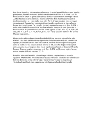 Los sharps jugando y pisos son dependientes en el ser de la posición importante jugado... por ejemplo, una G comandante balanza tendrá una nota afilada: el F Sharp... el C la balanza mayor tendrá lo que es considerado las notas todo naturales sin sharps o pisos. Ambas balanzas todavía tienen los mismos intervalos de la balanza exactos con un medio paso entre 3 y 4 y un medio paso entre 7 y 8. A veces sharps o pisos se juegan separadamente fuera del ser importante tónico jugado; cuando esto se hace, ellos se llaman los tonos de paso. Por ejemplo, si usted estuviera jugando en la llave de UN, y quiso tocar una balanza cromática, usted tocará todas las notas de paso, junto con la balanza mayor de que abarcaría todos los sharps y pisos el UNA nota a (UN, UN #, B, el C, el C #, D, D #, E, F, F #, G, G #, UN)... éste serían todos los 12 tonos del Idioma Musical Occidental... Otra consideración está determinando cuándo dirigirse una nota como el piso o de repente. Esto sería completamente dependiente en la llave tónica de una canción. Por ejemplo, si una canción está en la llave de UN, todas las notas del paso se dirigirían como el sharps. Si una canción está en la llave de Bb, las notas de paso se dirigirían entonces como todos los pisos. Esto puede significar que la nota se dirigirían Bb en la llave de Bb como un piso... mientras, en la llave de UN, los Bb notan (qué es la muy misma nota) se dirigiría como un UN #... Esto sólo menciona la teoría... sin embargo, sabiendo y aprendiendo la teoría le ayudarán determinar las posiciones en su teclado del violín. Yo animo que usted estudie la teoría de música como usted progrese en su violín y busca a un maestro del violin/fiddle calificado para asegurar que usted gana una fundación apropiada.  