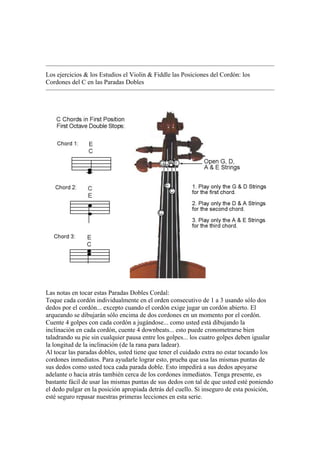 Los ejercicios & los Estudios el Violin & Fiddle las Posiciones del Cordón: los Cordones del C en las Paradas Dobles 
Las notas en tocar estas Paradas Dobles Cordal: 
Toque cada cordón individualmente en el orden consecutivo de 1 a 3 usando sólo dos dedos por el cordón... excepto cuando el cordón exige jugar un cordón abierto. El arqueando se dibujarán sólo encima de dos cordones en un momento por el cordón. 
Cuente 4 golpes con cada cordón a jugándose... como usted está dibujando la inclinación en cada cordón, cuente 4 downbeats... esto puede cronometrarse bien taladrando su pie sin cualquier pausa entre los golpes... los cuatro golpes deben igualar la longitud de la inclinación (de la rana para ladear). 
Al tocar las paradas dobles, usted tiene que tener el cuidado extra no estar tocando los cordones inmediatos. Para ayudarle lograr esto, prueba que usa las mismas puntas de sus dedos como usted toca cada parada doble. Esto impedirá a sus dedos apoyarse adelante o hacia atrás también cerca de los cordones inmediatos. Tenga presente, es bastante fácil de usar las mismas puntas de sus dedos con tal de que usted esté poniendo el dedo pulgar en la posición apropiada detrás del cuello. Si inseguro de esta posición, esté seguro repasar nuestras primeras lecciones en esta serie.  