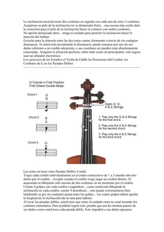 La inclinación necesita tocar dos cordones en seguida con cada uno de estos 3 cordones. Asegúrese su pelo de la inclinación no es demasiado firme... una escena más suelta dará la concesión para el pelo de la inclinación hacer el contacto con ambos cordones. 
No apriete demasiado duro... tenga el cuidado para permitir la inclinación hacer la mayoría del trabajo. 
Escuche para la armonía entre las dos notas cantar claramente a través de sin cualquier disonancia. Si usted está encontrando la disonancia, puede causarse por uno de sus dedos referente a un cordón adyacente, o sus cuerdases no pueden estar absolutamente conectadas. Asegurar la afinación perfecta, sobre todo como un principiante, está seguro usar un afinador electrónico. 
Los ejercicios & los Estudios el Violin & Fiddle las Posiciones del Cordón: los Cordones de G en las Paradas Dobles 
Las notas en tocar estas Paradas Dobles Cordal: 
Toque cada cordón individualmente en el orden consecutivo de 1 a 3 usando sólo dos dedos por el cordón... excepto cuando el cordón exige jugar un cordón abierto. El arqueando se dibujarán sólo encima de dos cordones en un momento por el cordón. 
Cuente 4 golpes con cada cordón a jugándose... como usted está dibujando la inclinación en cada cordón, cuente 4 downbeats... esto puede cronometrarse bien taladrando su pie sin cualquier pausa entre los golpes... los cuatro golpes deben igualar la longitud de la inclinación (de la rana para ladear). 
Al tocar las paradas dobles, usted tiene que tener el cuidado extra no estar tocando los cordones inmediatos. Para ayudarle lograr esto, prueba que usa las mismas puntas de sus dedos como usted toca cada parada doble. Esto impedirá a sus dedos apoyarse  