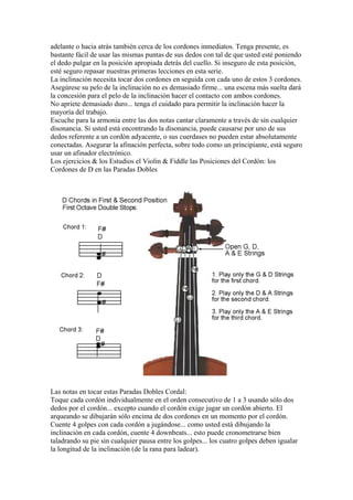 adelante o hacia atrás también cerca de los cordones inmediatos. Tenga presente, es bastante fácil de usar las mismas puntas de sus dedos con tal de que usted esté poniendo el dedo pulgar en la posición apropiada detrás del cuello. Si inseguro de esta posición, esté seguro repasar nuestras primeras lecciones en esta serie. 
La inclinación necesita tocar dos cordones en seguida con cada uno de estos 3 cordones. Asegúrese su pelo de la inclinación no es demasiado firme... una escena más suelta dará la concesión para el pelo de la inclinación hacer el contacto con ambos cordones. 
No apriete demasiado duro... tenga el cuidado para permitir la inclinación hacer la mayoría del trabajo. 
Escuche para la armonía entre las dos notas cantar claramente a través de sin cualquier disonancia. Si usted está encontrando la disonancia, puede causarse por uno de sus dedos referente a un cordón adyacente, o sus cuerdases no pueden estar absolutamente conectadas. Asegurar la afinación perfecta, sobre todo como un principiante, está seguro usar un afinador electrónico. 
Los ejercicios & los Estudios el Violin & Fiddle las Posiciones del Cordón: los Cordones de D en las Paradas Dobles 
Las notas en tocar estas Paradas Dobles Cordal: 
Toque cada cordón individualmente en el orden consecutivo de 1 a 3 usando sólo dos dedos por el cordón... excepto cuando el cordón exige jugar un cordón abierto. El arqueando se dibujarán sólo encima de dos cordones en un momento por el cordón. 
Cuente 4 golpes con cada cordón a jugándose... como usted está dibujando la inclinación en cada cordón, cuente 4 downbeats... esto puede cronometrarse bien taladrando su pie sin cualquier pausa entre los golpes... los cuatro golpes deben igualar la longitud de la inclinación (de la rana para ladear).  