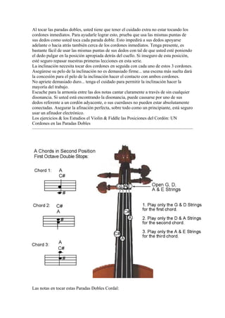Al tocar las paradas dobles, usted tiene que tener el cuidado extra no estar tocando los cordones inmediatos. Para ayudarle lograr esto, prueba que usa las mismas puntas de sus dedos como usted toca cada parada doble. Esto impedirá a sus dedos apoyarse adelante o hacia atrás también cerca de los cordones inmediatos. Tenga presente, es bastante fácil de usar las mismas puntas de sus dedos con tal de que usted esté poniendo el dedo pulgar en la posición apropiada detrás del cuello. Si inseguro de esta posición, esté seguro repasar nuestras primeras lecciones en esta serie. 
La inclinación necesita tocar dos cordones en seguida con cada uno de estos 3 cordones. Asegúrese su pelo de la inclinación no es demasiado firme... una escena más suelta dará la concesión para el pelo de la inclinación hacer el contacto con ambos cordones. 
No apriete demasiado duro... tenga el cuidado para permitir la inclinación hacer la mayoría del trabajo. 
Escuche para la armonía entre las dos notas cantar claramente a través de sin cualquier disonancia. Si usted está encontrando la disonancia, puede causarse por uno de sus dedos referente a un cordón adyacente, o sus cuerdases no pueden estar absolutamente conectadas. Asegurar la afinación perfecta, sobre todo como un principiante, está seguro usar un afinador electrónico. 
Los ejercicios & los Estudios el Violin & Fiddle las Posiciones del Cordón: UN Cordones en las Paradas Dobles 
Las notas en tocar estas Paradas Dobles Cordal:  
