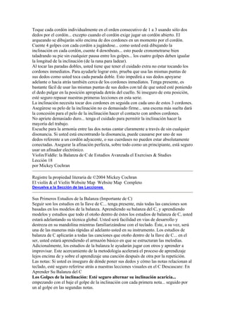Toque cada cordón individualmente en el orden consecutivo de 1 a 3 usando sólo dos dedos por el cordón... excepto cuando el cordón exige jugar un cordón abierto. El arqueando se dibujarán sólo encima de dos cordones en un momento por el cordón. 
Cuente 4 golpes con cada cordón a jugándose... como usted está dibujando la inclinación en cada cordón, cuente 4 downbeats... esto puede cronometrarse bien taladrando su pie sin cualquier pausa entre los golpes... los cuatro golpes deben igualar la longitud de la inclinación (de la rana para ladear). 
Al tocar las paradas dobles, usted tiene que tener el cuidado extra no estar tocando los cordones inmediatos. Para ayudarle lograr esto, prueba que usa las mismas puntas de sus dedos como usted toca cada parada doble. Esto impedirá a sus dedos apoyarse adelante o hacia atrás también cerca de los cordones inmediatos. Tenga presente, es bastante fácil de usar las mismas puntas de sus dedos con tal de que usted esté poniendo el dedo pulgar en la posición apropiada detrás del cuello. Si inseguro de esta posición, esté seguro repasar nuestras primeras lecciones en esta serie. 
La inclinación necesita tocar dos cordones en seguida con cada uno de estos 3 cordones. Asegúrese su pelo de la inclinación no es demasiado firme... una escena más suelta dará la concesión para el pelo de la inclinación hacer el contacto con ambos cordones. 
No apriete demasiado duro... tenga el cuidado para permitir la inclinación hacer la mayoría del trabajo. 
Escuche para la armonía entre las dos notas cantar claramente a través de sin cualquier disonancia. Si usted está encontrando la disonancia, puede causarse por uno de sus dedos referente a un cordón adyacente, o sus cuerdases no pueden estar absolutamente conectadas. Asegurar la afinación perfecta, sobre todo como un principiante, está seguro usar un afinador electrónico. 
Violin/Fiddle: la Balanza de C de Estudios Avanzada el Exercises & Studies 
Lección 18 
por Mickey Cochran 
Registre la propiedad literaria de ©2004 Mickey Cochran 
El violín & el Violín Website Map Website Map Completo 
Devuelva a la Sección de las Lecciones 
Sus Primeros Estudios de la Balanza (Importante de C) 
Seguir son los estudios en la llave de C... tenga presente, más todas las canciones son basadas en los modelos de la balanza. Aprendiendo su balanza del C, y aprendiendo modelos y estudios que todo el otoño dentro de éstos los estudios de balanza de C, usted estará adelantando su técnica global. Usted será facilidad en vías de desarrollo y destreza en su mandolina mientras familiarizándose con el teclado. Éste, a su vez, será una de las maneras más rápidas al adelanto usted en su instrumento. Los estudios de balanza de C aplicarán a todas las canciones que otoño dentro de la llave de C... en el ser, usted estará aprendiendo el armazón básico en que se estructuran las melodías. Adicionalmente, los estudios de la balanza le ayudarán jugar con otros y aprender a improvisar. Este acercamiento de la metodología acelerará el proceso de aprendizaje lejos encima de y sobre el aprendizaje una canción después de otra por la repetición. 
Las notas: Si usted es inseguro de dónde poner sus dedos y cómo las notas relacionan al teclado, esté seguro referirse atrás a nuestras lecciones visuales en el C Descascare: En Aprender Su Balanza del C 
Los Golpes de la inclinación: Esté seguro alternar su inclinación acaricia... empezando con el baje el golpe de la inclinación con cada primera nota... seguido por un al golpe en las segundas notas.  