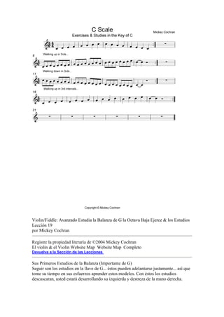Violin/Fiddle: Avanzado Estudia la Balanza de G la Octava Baja Ejerce & los Estudios Lección 19 
por Mickey Cochran 
Registre la propiedad literaria de ©2004 Mickey Cochran 
El violín & el Violín Website Map Website Map Completo 
Devuelva a la Sección de las Lecciones 
Sus Primeros Estudios de la Balanza (Importante de G) 
Seguir son los estudios en la llave de G... éstos pueden adelantarse justamente... así que tome su tiempo en sus esfuerzos aprender estos modelos. Con éstos los estudios descascaran, usted estará desarrollando su izquierda y destreza de la mano derecha.  
