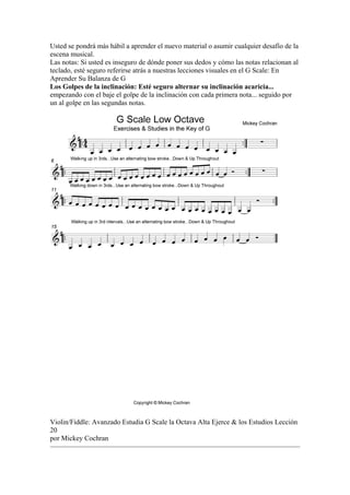Usted se pondrá más hábil a aprender el nuevo material o asumir cualquier desafío de la escena musical. 
Las notas: Si usted es inseguro de dónde poner sus dedos y cómo las notas relacionan al teclado, esté seguro referirse atrás a nuestras lecciones visuales en el G Scale: En Aprender Su Balanza de G 
Los Golpes de la inclinación: Esté seguro alternar su inclinación acaricia... empezando con el baje el golpe de la inclinación con cada primera nota... seguido por un al golpe en las segundas notas. 
Violin/Fiddle: Avanzado Estudia G Scale la Octava Alta Ejerce & los Estudios Lección 20 
por Mickey Cochran  