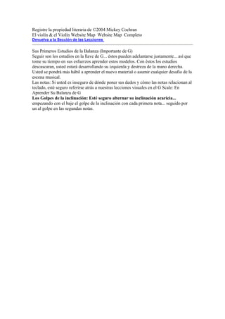 Registre la propiedad literaria de ©2004 Mickey Cochran 
El violín & el Violín Website Map Website Map Completo 
Devuelva a la Sección de las Lecciones 
Sus Primeros Estudios de la Balanza (Importante de G) 
Seguir son los estudios en la llave de G... éstos pueden adelantarse justamente... así que tome su tiempo en sus esfuerzos aprender estos modelos. Con éstos los estudios descascaran, usted estará desarrollando su izquierda y destreza de la mano derecha. Usted se pondrá más hábil a aprender el nuevo material o asumir cualquier desafío de la escena musical. 
Las notas: Si usted es inseguro de dónde poner sus dedos y cómo las notas relacionan al teclado, esté seguro referirse atrás a nuestras lecciones visuales en el G Scale: En Aprender Su Balanza de G 
Los Golpes de la inclinación: Esté seguro alternar su inclinación acaricia... empezando con el baje el golpe de la inclinación con cada primera nota... seguido por un al golpe en las segundas notas.  
