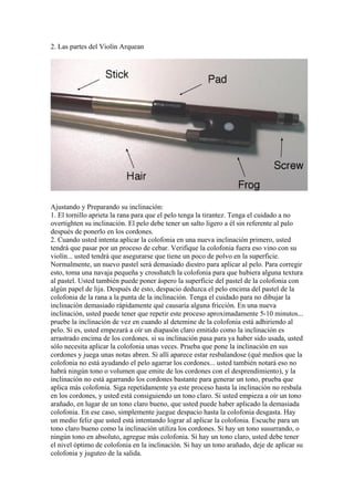 2. Las partes del Violín Arquean 
Ajustando y Preparando su inclinación: 
1. El tornillo aprieta la rana para que el pelo tenga la tirantez. Tenga el cuidado a no overtighten su inclinación. El pelo debe tener un salto ligero a él sin referente al palo después de ponerlo en los cordones. 
2. Cuando usted intenta aplicar la colofonia en una nueva inclinación primero, usted tendrá que pasar por un proceso de cebar. Verifique la colofonia fuera eso vino con su violín... usted tendrá que asegurarse que tiene un poco de polvo en la superficie. Normalmente, un nuevo pastel será demasiado diestro para aplicar al pelo. Para corregir esto, toma una navaja pequeña y crosshatch la colofonia para que hubiera alguna textura al pastel. Usted también puede poner áspero la superficie del pastel de la colofonia con algún papel de lija. Después de esto, despacio deduzca el pelo encima del pastel de la colofonia de la rana a la punta de la inclinación. Tenga el cuidado para no dibujar la inclinación demasiado rápidamente qué causaría alguna fricción. En una nueva inclinación, usted puede tener que repetir este proceso aproximadamente 5-10 minutos... pruebe la inclinación de vez en cuando al detemine de la colofonia está adhiriendo al pelo. Si es, usted empezará a oír un diapasón claro emitido como la inclinación es arrastrado encima de los cordones. si su inclinación pasa para ya haber sido usada, usted sólo necesita aplicar la colofonia unas veces. Prueba que pone la inclinación en sus cordones y juega unas notas abren. Si allí aparece estar resbalandose (qué medios que la colofonia no está ayudando el pelo agarrar los cordones... usted también notará eso no habrá ningún tono o volumen que emite de los cordones con el desprendimiento), y la inclinación no está agarrando los cordones bastante para generar un tono, prueba que aplica más colofonia. Siga repetidamente ya este proceso hasta la inclinación no resbala en los cordones, y usted está consiguiendo un tono claro. Si usted empieza a oír un tono arañado, en lugar de un tono claro bueno, que usted puede haber aplicado la demasiada colofonia. En ese caso, simplemente juegue despacio hasta la colofonia desgasta. Hay un medio feliz que usted está intentando lograr al aplicar la colofonia. Escuche para un tono claro bueno como la inclinación utiliza los cordones. Si hay un tono susurrando, o ningún tono en absoluto, agregue más colofonia. Si hay un tono claro, usted debe tener el nivel óptimo de colofonia en la inclinación. Si hay un tono arañado, deje de aplicar su colofonia y juguteo de la salida.  