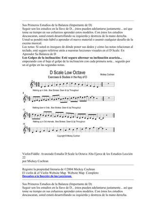 Sus Primeros Estudios de la Balanza (Importante de D) 
Seguir son los estudios en la llave de D... éstos pueden adelantarse justamente... así que tome su tiempo en sus esfuerzos aprender estos modelos. Con éstos los estudios descascaran, usted estará desarrollando su izquierda y destreza de la mano derecha. Usted se pondrá más hábil a aprender el nuevo material o asumir cualquier desafío de la escena musical. 
Las notas: Si usted es inseguro de dónde poner sus dedos y cómo las notas relacionan al teclado, esté seguro referirse atrás a nuestras lecciones visuales en el D Scale: En Aprender Su Balanza de D 
Los Golpes de la inclinación: Esté seguro alternar su inclinación acaricia... empezando con el baje el golpe de la inclinación con cada primera nota... seguido por un al golpe en las segundas notas. 
Violin/Fiddle: Avanzado Estudia D Scale la Octava Alta Ejerce & los Estudios Lección 22 
por Mickey Cochran 
Registre la propiedad literaria de ©2004 Mickey Cochran 
El violín & el Violín Website Map Website Map Completo 
Devuelva a la Sección de las Lecciones 
Sus Primeros Estudios de la Balanza (Importante de D) 
Seguir son los estudios en la llave de D... éstos pueden adelantarse justamente... así que tome su tiempo en sus esfuerzos aprender estos modelos. Con éstos los estudios descascaran, usted estará desarrollando su izquierda y destreza de la mano derecha.  