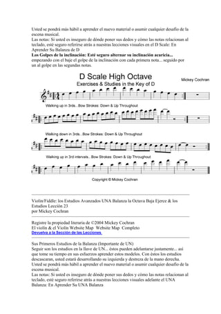 Usted se pondrá más hábil a aprender el nuevo material o asumir cualquier desafío de la escena musical. 
Las notas: Si usted es inseguro de dónde poner sus dedos y cómo las notas relacionan al teclado, esté seguro referirse atrás a nuestras lecciones visuales en el D Scale: En Aprender Su Balanza de D 
Los Golpes de la inclinación: Esté seguro alternar su inclinación acaricia... empezando con el baje el golpe de la inclinación con cada primera nota... seguido por un al golpe en las segundas notas. 
Violin/Fiddle: los Estudios Avanzados UNA Balanza la Octava Baja Ejerce & los Estudios Lección 23 
por Mickey Cochran 
Registre la propiedad literaria de ©2004 Mickey Cochran 
El violín & el Violín Website Map Website Map Completo 
Devuelva a la Sección de las Lecciones 
Sus Primeros Estudios de la Balanza (Importante de UN) 
Seguir son los estudios en la llave de UN... éstos pueden adelantarse justamente... así que tome su tiempo en sus esfuerzos aprender estos modelos. Con éstos los estudios descascaran, usted estará desarrollando su izquierda y destreza de la mano derecha. Usted se pondrá más hábil a aprender el nuevo material o asumir cualquier desafío de la escena musical. 
Las notas: Si usted es inseguro de dónde poner sus dedos y cómo las notas relacionan al teclado, esté seguro referirse atrás a nuestras lecciones visuales adelante el UNA Balanza: En Aprender Su UNA Balanza  