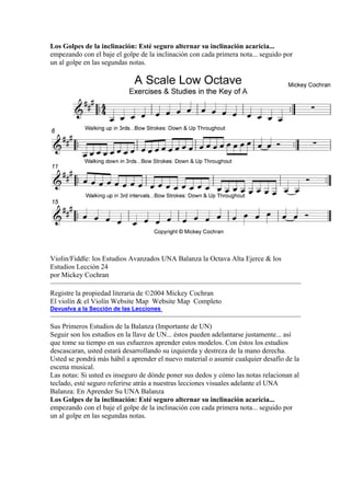 Los Golpes de la inclinación: Esté seguro alternar su inclinación acaricia... empezando con el baje el golpe de la inclinación con cada primera nota... seguido por un al golpe en las segundas notas. 
Violin/Fiddle: los Estudios Avanzados UNA Balanza la Octava Alta Ejerce & los Estudios Lección 24 
por Mickey Cochran 
Registre la propiedad literaria de ©2004 Mickey Cochran 
El violín & el Violín Website Map Website Map Completo 
Devuelva a la Sección de las Lecciones 
Sus Primeros Estudios de la Balanza (Importante de UN) 
Seguir son los estudios en la llave de UN... éstos pueden adelantarse justamente... así que tome su tiempo en sus esfuerzos aprender estos modelos. Con éstos los estudios descascaran, usted estará desarrollando su izquierda y destreza de la mano derecha. Usted se pondrá más hábil a aprender el nuevo material o asumir cualquier desafío de la escena musical. 
Las notas: Si usted es inseguro de dónde poner sus dedos y cómo las notas relacionan al teclado, esté seguro referirse atrás a nuestras lecciones visuales adelante el UNA Balanza: En Aprender Su UNA Balanza 
Los Golpes de la inclinación: Esté seguro alternar su inclinación acaricia... empezando con el baje el golpe de la inclinación con cada primera nota... seguido por un al golpe en las segundas notas.  
