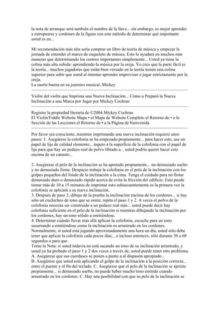 la nota de arranque será también el nombre de la llave... sin embargo, es mejor aprender a estropearse y cordones de la figura con este método de determinar qué importante usted es en... Mi recomendación más alta sería comprar un libro de teoría de música y empezar la jornada de entender el marco de esqueleto de música. Esto lo ayudará en muchos más maneras que determinando los centros importantes simplemente... Usted ya tiene la colina más alta subida: aprendiendo la música por la oreja. Yo creo que la parte fácil es la teoría... muchos jugadores que están bien versado en la teoría tienen una colina superior para subir que usted al intentar aprender improvisar o jugar estrictamente por la oreja. La suerte buena en su journies musical, Mickey 
Violín del violín que Imprima una Nueva Inclinación... Cómo a Preparó la Nueva Inclinación a una Marca por Jugar por Mickey Cochran 
Registre la propiedad literaria de ©2004 Mickey Cochran 
El Violin/Fiddle Website Mapa • el Mapa de Website Completo el Retorno de • a la Sección de las Lecciones el Retorno de • a la Página de bienvenida 
Por favor sea consciente, mientras imprimando una nueva inclinación requiere unos pasos: 1. Asegúrese la colofonia se ha empezado propiamente... para hacer esto, use un papel de lija de calidad elemento... áspero a la superficie de la colofonia con el papel de lija para que hay un pedazo real de polvo librado a... usted podría querer hacer esto encima de un canasto... 2. Asegúrese el pelo de la inclinación se ha apretado propiamente... no demasiado suelto y no demasiado firme. Despacio trabaje la colofonia en el pelo de la inclinación con los golpes pequeños del fondo de la inclinación a la cima. Tenga el cuidado para no frotar demasiado duro o demasiado rápido acerca de evita la fricción del edificio. Esto puede tomar más de 10 a 15 minutos de imprimar esto subsecuentemente es la primera vez la colofonia se aplicará a su nueva inclinación. 3. Después de paso 2, dibujo de la prueba la inclinación encima de los cordones... si hay sólo un cuchicheo de tono que se emite, repita el paso 1 y 2. A veces el polvo de la colofonia necesita ser construido a un pedazo real más... usted puede decir hay colofonia suficiente en el pelo de la inclinación si mientras dibujando la inclinación por los cordones, hay un tono sólido a emitiéndose. 4. Determinar cuándo llevar más allá aplican la colofonia, escuche para un tono susurrando a emitiéndose como la inclinación es arrastrado en los cordones. Normalmente, si usted está jugando aproximadamente una hora un día, usted sólo debe tener que aplicar la colofonia cada pocos días... e incluso entonces, sólo durante 30 a 60 segundos o para que. Tome la Nota: si usted todavía no está sacando un tono de su inclinación arrastrado, y usted ya ha probado el paso 1 y 2 dos veces a través de, usted puede tener otro problema. A. Asegúrese que sus cuerdases se ponen a punto a al diapasón apropiado... B. Asegúrese que usted está aplicando el golpe de la inclinación a la posición correcta... entre el puente y el fin del teclado. C. Asegúrese que el pelo de la inclinación se aprieta propiamente... si demasiado suelto, no puede haber mucho tono emitido cuando arrastrado en los cordones. C. Hay una posibilidad con que su pelo de la inclinación se  