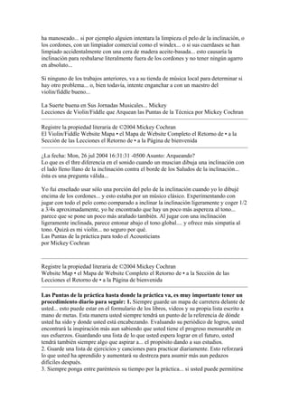 ha manoseado... si por ejemplo alguien intentara la limpieza el pelo de la inclinación, o los cordones, con un limpiador comercial como el windex... o si sus cuerdases se han limpiado accidentalmente con una cera de madera aceite-basada... esto causaría la inclinación para resbalarse literalmente fuera de los cordones y no tener ningún agarro en absoluto... Si ninguno de los trabajos anteriores, va a su tienda de música local para determinar si hay otro problema... o, bien todavía, intente enganchar a con un maestro del violin/fiddle bueno... La Suerte buena en Sus Jornadas Musicales... Mickey 
Lecciones de Violin/Fiddle que Arquean las Puntas de la Técnica por Mickey Cochran 
Registre la propiedad literaria de ©2004 Mickey Cochran 
El Violin/Fiddle Website Mapa • el Mapa de Website Completo el Retorno de • a la Sección de las Lecciones el Retorno de • a la Página de bienvenida 
¿La fecha: Mon, 26 jul 2004 16:31:31 -0500 Asunto: Arqueando? Lo que es el thre diferencia en el sonido cuando un muscian dibuja una inclinación con el lado lleno llano de la inclinación contra el borde de los Saludos de la inclinación... ésta es una pregunta válida... Yo fui enseñado usar sólo una porción del pelo de la inclinación cuando yo lo dibujé encima de los cordones... y esto estaba por un músico clásico. Experimentando con jugar con todo el pelo como comparado a inclinar la inclinación ligeramente y coger 1/2 a 3/4s aproximadamente, yo he encontrado que hay un poco más aspereza al tono... parece que se pone un poco más arañado también. Al jugar con una inclinación ligeramente inclinada, parece entonar abajo el tono global.... y ofrece más simpatía al tono. Quizá es mi violín... no seguro por qué. 
Las Puntas de la práctica para todo el Acousticians 
por Mickey Cochran 
Registre la propiedad literaria de ©2004 Mickey Cochran 
Website Map • el Mapa de Website Completo el Retorno de • a la Sección de las Lecciones el Retorno de • a la Página de bienvenida 
Las Puntas de la práctica hasta donde la práctica va, es muy importante tener un procedimiento diario para seguir: 1. Siempre guarde un mapa de carretera delante de usted... esto puede estar en el formulario de los libros, videos y su propia lista escrito a mano de metas. Esta manera usted siempre tendrá un punto de la referencia de dónde usted ha sido y donde usted está encabezando. Evaluando su periódico de logros, usted encontrará la inspiración más aun sabiendo que usted tiene el progreso mensurable en sus esfuerzos. Guardando una lista de lo que usted espera lograr en el futuro, usted tendrá también siempre algo que aspirar a... el propósito dando a sus estudios. 2. Guarde una lista de ejercicios y canciones para practicar diariamente. Esto reforzará lo que usted ha aprendido y aumentará su destreza para asumir más aun pedazos difíciles después. 3. Siempre ponga entre paréntesis su tiempo por la práctica... si usted puede permitirse  