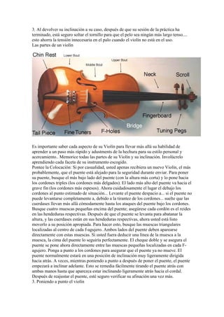 3. Al devolver su inclinación a su caso, después de que su sesión de la práctica ha terminado, está seguro soltar el tornillo para que el pelo sea ningún más largo tenso.... esto ahorra la tensión innecesaria en el palo cuando el violín no está en el uso. 
Las partes de un violín 
Es importante saber cada aspecto de su Violín para llevar más allá su habilidad de aprender a un paso más rápido y adustments de la hechura para su estilo personal y acercamiento.. Memorice todas las partes de su Violín y su inclinación. Involúcrelo aprendiendo cada faceta de su instrumento escogido. 
Pontee la Colocación: Si por casualidad, usted apenas recibiera un nuevo Violín, el más probablemente, que el puente está alejado para la seguridad durante enviar. Para poner su puente, busque el más bajo lado del puente (con la altura más corta) y lo pone hacia los cordones triples (los cordones más delgados). El lado más alto del puente va hacia el grave fin (los cordones más espesos). Ahora cuidadosamente el lugar el debajo los cordones al punto estimado de situación... Levante el puente despacio a... si el puente no puede levantarse completamente a, debido a la tirantez de los cordones... suelte que las cuerdases llevan más allá cómodamente hasta los ataques del puente bajo los cordones. Busque cuatro muescas pequeñas encima del puente; asegúrese cada cordón es el reides en las hendeduras respectivas. Después de que el puente se levanta para abatanar la altura, y las cuerdases están en sus hendeduras respectivas, ahora usted está listo moverlo a su posición apropiada. Para hacer esto, busque las muescas triangulares localizadas al centro de cada f-agujero. Ambos lados del puente deben aparearse directamente con estas muescas. Si usted fuera deducir una línea de la muesca a la muesca, la cima del puente lo seguiría perfectamente. El cheque doble y se asegura el puente se pone ahora directamente entre las muescas pequeñas localizadas en cada F- agujero. Ponga a punto a los cordones para asegurar que el puente ya no mueve. El puente normalmente estará en una posición de inclinación muy ligeramente dirigida hacia atrás. A veces, mientras poniendo a punto a después de poner el puente, el puente empezará a inclinar adelante. Esto se remedia fácilmente tirando el puente atrás con ambas manos hasta que aparezca estar inclinando ligeramente atrás hacia el cordal. Después de reajustar el puente, esté seguro verificar su afinación una vez más. 
3. Poniendo a punto el violín  