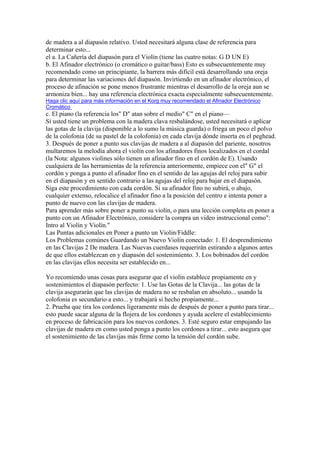 de madera a al diapasón relativo. Usted necesitará alguna clase de referencia para determinar esto... 
el a. La Cañería del diapasón para el Violín (tiene las cuatro notas: G D UN E) 
b. El Afinador electrónico (o cromático o guitar/bass) Esto es subsecuentemente muy recomendado como un principiante, la barrera más difícil está desarrollando una oreja para determinar las variaciones del diapasón. Invirtiendo en un afinador electrónico, el proceso de afinación se pone menos frustrante mientras el desarrollo de la oreja aun se armoniza bien... hay una referencia electrónica exacta especialmente subsecuentemente. 
Haga clic aquí para más información en el Korg muy recomendado el Afinador Electrónico Cromático 
c. El piano (la referencia los" D" atan sobre el medio" C" en el piano— 
Si usted tiene un problema con la madera clava resbalándose, usted necesitará o aplicar las gotas de la clavija (disponible a lo sumo la música guarda) o friega un poco el polvo de la colofonia (de su pastel de la colofonia) en cada clavija dónde inserta en el peghead. 
3. Después de poner a punto sus clavijas de madera a al diapasón del pariente, nosotros multaremos la melodía ahora el violín con los afinadores finos localizados en el cordal (la Nota: algunos violines sólo tienen un afinador fino en el cordón de E). Usando cualquiera de las herramientas de la referencia anteriormente, empiece con el" G" el cordón y ponga a punto el afinador fino en el sentido de las agujas del reloj para subir en el diapasón y en sentido contrario a las agujas del reloj para bajar en el diapasón. Siga este procedimiento con cada cordón. Si su afinador fino no subirá, o abajo, cualquier extenso, relocalice el afinador fino a la posición del centro e intenta poner a punto de nuevo con las clavijas de madera. 
Para aprender más sobre poner a punto su violín, o para una lección completa en poner a punto con un Afinador Electrónico, considere la compra un video instruccional como": Intro al Violín y Violín." 
Las Puntas adicionales en Poner a punto un Violin/Fiddle: 
Los Problemas comúnes Guardando un Nuevo Violín conectado: 1. El desprendimiento en las Clavijas 2 De madera. Las Nuevas cuerdases requerirán estirando a algunos antes de que ellos establezcan en y diapasón del sostenimiento. 3. Los bobinados del cordón en las clavijas ellos necesita ser establecido en... Yo recomiendo unas cosas para asegurar que el violín establece propiamente en y sostenimientos el diapasón perfecto: 1. Use las Gotas de la Clavija... las gotas de la clavija asegurarán que las clavijas de madera no se resbalan en absoluto... usando la colofonia es secundario a esto... y trabajará si hecho propiamente... 2. Prueba que tira los cordones ligeramente más de después de poner a punto para tirar... esto puede sacar alguna de la flojera de los cordones y ayuda acelere el establecimiento en proceso de fabricación para los nuevos cordones. 3. Esté seguro estar empujando las clavijas de madera en como usted ponga a punto los cordones a tirar... esto asegura que el sostenimiento de las clavijas más firme como la tensión del cordón sube.  