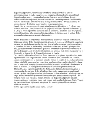 diapasón del pariente... la razón que usted haría éste es distribuir la tensión uniformemente en el cuello y cuerpo... por otra parte, planteando sólo un cordón al diapasón del pariente, y entonces la afinación fina sería una pérdida de tiempo... subsecuentemente después de plantear los otros tres cordones para tirar, usted tendría más allá a la melodía fina inmóvil esto el muy mismo cordón... debido al cambio de tensión después de plantear todos los otros cordones para tirar. Las clavijas se voltean en sentido contrario a las agujas del reloj en el G y D ata para plantear para tirar... y en el sentido de las agujas del reloj para bajar en el diapasón... y el UN y se ponen a punto las cuerdases de E el contrario... en el otro lado del peghead... en sentido contrario a las agujas del reloj para bajar el diapasón y en el sentido de las agujas del reloj para poner a punto al diapasón... Ahora, discutamos la importancia de asegurar que las clavijas no están resbalándose... éste puede ser uno de las frustraciones más grandes de todos... y usted querrá asegurarse que una vez usted plantea sus clavijas para tirar, y los ha empujado en el peghead para la estrechez, ellos no se resbalarán y causarán el cordón para ir llano... para prevenir esto, yo recomiendo favorablemente que usted invierte en un producto llamado que la Clavija Deja caer... este producto sólo necesita ser aplicado cada pocos meses una vez y disminuirá la frustración de desprendimiento de la clavija. Otra consideración es los afinadores finos... como un principiante, aprendiendo a poner a punto es más fácil un pedazo real con los afinadores finos. Más todos los violines vienen provistos con por lo menos un afinador fino en el cordón de E... incluso el solista clásico más hábil quiere muchas veces tiene un afinador fino en el cordón de E... ahora, para la mayoría de nosotros jugadores de utilidad, teniendo todos los 4 afinadores de la multa es esencial... Yo uso personalmente que un cordal integrado llamó el Dr. Thomastik... esto significa que todos los 4 afinadores de la multa se construyen en al propio cordal. La mayoría de los afinadores finos es los mecanismos separados del puente... y si no encajó propiamente, puede causar el daño a la cima... y hallazgo que yo tengo mucho más mando planteando cada cordón para perfeccionar el diapasón... Yo pongo a punto cada clavija de madera primero a al diapasón del pariente en cada cordón... entonces yo pongo a punto cada cordón individual a al diapasón final... Yo uso los cordones abiertos jugados en los quintos del unísono para doble-verificar mi afinación entonces. Espere algo aquí las ayudas usted fuera... Mickey  