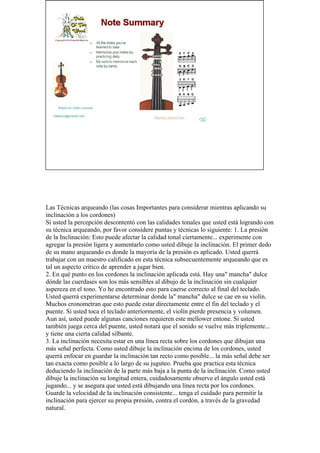 Las Técnicas arqueando (las cosas Importantes para considerar mientras aplicando su inclinación a los cordones) 
Si usted la percepción descontentó con las calidades tonales que usted está logrando con su técnica arqueando, por favor considere puntas y técnicas lo siguiente: 1. La presión de la Inclinación: Esto puede afectar la calidad tonal ciertamente... experimente con agregar la presión ligera y aumentarlo como usted dibuje la inclinación. El primer dedo de su mano arqueando es donde la mayoría de la presión es aplicado. Usted querrá trabajar con un maestro calificado en esta técnica subsecuentemente arqueando que es tal un aspecto crítico de aprender a jugar bien. 2. En qué punto en los cordones la inclinación aplicada está. Hay una" mancha" dulce dónde las cuerdases son los más sensibles al dibujo de la inclinación sin cualquier aspereza en el tono. Yo he encontrado esto para caerse correcto al final del teclado. Usted querrá experimentarse determinar donde la" mancha" dulce se cae en su violín. Muchos cronometran que esto puede estar directamente entre el fin del teclado y el puente. Si usted toca el teclado anteriormente, el violín pierde presencia y volumen. Aun así, usted puede algunas canciones requieren este mellower entone. Si usted también juega cerca del puente, usted notará que el sonido se vuelve más triplemente... y tiene una cierta calidad silbante. 3. La inclinación necesita estar en una línea recta sobre los cordones que dibujan una más señal perfecta. Como usted dibuje la inclinación encima de los cordones, usted querrá enfocar en guardar la inclinación tan recto como posible... la más señal debe ser tan exacta como posible a lo largo de su juguteo. Prueba que practica esta técnica deduciendo la inclinación de la parte más baja a la punta de la inclinación. Como usted dibuje la inclinación su longitud entera, cuidadosamente observe el ángulo usted está jugando... y se asegura que usted está dibujando una línea recta por los cordones. Guarde la velocidad de la inclinación consistente... tenga el cuidado para permitir la inclinación para ejercer su propia presión, contra el cordón, a través de la gravedad natural.  