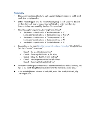 Summary
• 1.Random Forest algorithm have high accuracy but performance is bad.It need
much time to train model.*
• 2.Most errors happen near the center of each group of each Class, but it is still
predicted error. It may be caused by overfitting.It is better to reduce the
features before train model by Random Forest method.*
• 3.Per the graphs we generate, they imply something:*
– Some error classifications of A are considered as B.*
– Some error classifications of B are considered as A or C.*
– Some error classifications of C are considered as A.*
– Some error classifications of D are considered as A.*
– Some error classifications of E are considered as B.*
• 4.According to the page http://groupware.les.inf.puc-rio.br/har "Weight Lifting
Exercises Dataset". It declares*
– Class A - the specification exercise.*
– Class B - throwing the elbows to the front*
– Class C - lifting the dumbbell only halfway*
– Class D - lowering the dumbbell only halfway*
– Class E - throwing the hips to the front*
• 5.when we do the specified exercise,if we make the mistake about throwing our
hips to the front, it might make our elbows to the front at the same time.*
• 6.The most important variable is accel_belt_z and then accel_dumbbell_y by
GINI importance.*
 