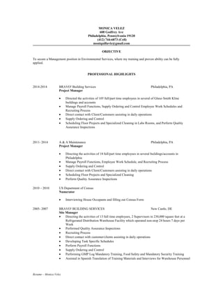 MONICA VELEZ
608 Godfrey Ave
Philadelphia, Pennsylvania 19120
(412) 744-6873 (Cell)
moniquillavlz@gmail.com
OBJECTIVE
To secure a Management position in Environmental Services, where my training and proven ability can be fully
applied.
PROFESSIONAL HIGHLIGHTS
2014-2014 BRAVO! Building Services Philadelphia, PA
Project Manager
• Directed the activities of 105 full/part time employees in several of Glaxo Smith Kline
buildings and accounts
• Manage Payroll Functions, Supply Ordering and Control Employee Work Schedules and
Recruiting Process
• Direct contact with Client/Customers assisting in daily operations
• Supply Ordering and Control
• Scheduling Floor Projects and Specialized Cleaning in Labs Rooms, and Perform Quality
Assurance Inspections
2011- 2014 A & A Maintenance Philadelphia, PA
Project Manager
• Directing the activities of 18 full/part time employees in several buildings/accounts in
Philadelphia
• Manage Payroll Functions, Employee Work Schedule, and Recruiting Process
• Supply Ordering and Control
• Direct contact with Client/Customers assisting in daily operations
• Scheduling Floor Projects and Specialized Cleaning
• Perform Quality Assurance Inspections
2010 – 2010 US Department of Census
Numerator
• Interviewing House Occupants and filling out Census Form
2005- 2007 BRAVO! BUILDING SERVICES New Castle, DE
Site Manager
• Directing the activities of 13 full time employees, 2 Supervisors in 230,000 square feet at a
Refrigerated Distribution Warehouse Facility which operated non-stop 24 hours 7 days per
Week
• Performed Quality Assurance Inspections
• Recruiting Process
• Direct contact with customer/clients assisting in daily operations
• Developing Task Specific Schedules
• Perform Payroll Functions
• Supply Ordering and Control
• Performing GMP Log Mandatory Training, Food Safety and Mandatory Security Training
• Assisted in Spanish Translation of Training Materials and Interviews for Warehouse Personnel
Resume – Monica Velez
 