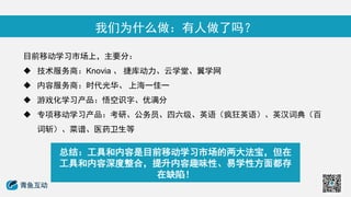 我们为什么做：有人做了吗？
目前移动学习市场上，主要分：
 技术服务商：Knovia 、 捷库动力、云学堂、翼学网
 内容服务商：时代光华、 上海一佳一
 游戏化学习产品：悟空识字、优满分
 专项移动学习产品：考研、公务员、四六级、英语（疯狂英语）、英汉词典（百
词斩）、菜谱、医药卫生等
总结：工具和内容是目前移动学习市场的两大法宝，但在
工具和内容深度整合，提升内容趣味性、易学性方面都存
在缺陷！
 