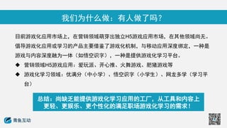 我们为什么做：有人做了吗？
目前游戏化应用市场上，在营销领域萌芽出独立H5游戏应用市场，在其他领域尚无。
倡导游戏化应用或学习的产品主要借鉴了游戏化机制，与移动应用深度绑定，一种是
游戏与内容深度融为一体（如悟空识字），一种是提供游戏化学习平台。
 营销领域H5游戏应用：爱玩派、开心推、火舞游戏、肥猪游戏等
 游戏化学习领域：优满分（中小学）、悟空识字（小学生）、网龙多学（学习平
台）
总结：尚缺乏能提供游戏化学习应用的工厂，从工具和内容上
更轻、更娱乐、更个性化的满足职场游戏化学习的需求！
 