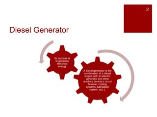 Diesel Generator
A diesel generator is the
combination of a diesel
engine with an electric
generator and other
ancillary devices ( circuit
breaker, cooling
systems, lubrication
system ect..).
Its purpose is
to generate
electrical
energy
2
 
