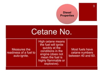 9
Diesel
Properties
Cetane No.
Measures the
readiness of a fuel to
auto-ignite.
High cetane means
the fuel will ignite
quickly at the
conditions in the
engine (does not
mean the fuel is
highly flammable or
explosive).
Most fuels have
cetane numbers
between 40 and 60.
 