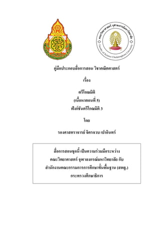 คู่มือประกอบสื่อการสอน วิชาคณิตศาสตร์

                    เรื่อง

                  ตรีโกณมิติ
              (เนื้อหาตอนที่ 5)
             ฟังก์ชันตรีโกณมิติ 3

                     โดย

      รองศาสตราจารย์ จิตรจวบ เปาอินทร์


     สื่อการสอนชุดนี้ เป็นความร่วมมือระหว่าง
  คณะวิทยาศาสตร์ จุฬาลงกรณ์มหาวิทยาลัย กับ
สานักงานคณะกรรมการการศึกษาขั้นพื้นฐาน (สพฐ.)
              กระทรวงศึกษาธิการ
 