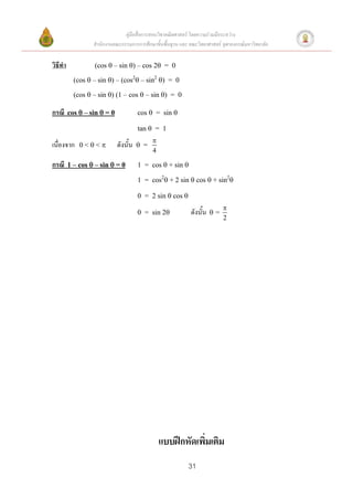 คู่มือสื่อการสอนวิชาคณิตศาสตร์ โดยความร่วมมือระหว่าง
                  สานักงานคณะกรรมการการศึกษาขั้นพื้นฐาน และ คณะวิทยาศาสตร์ จุฬาลงกรณ์มหาวิทยาลัย


วิธีทา            (cos  – sin ) – cos 2 = 0

           (cos  – sin ) – (cos2 – sin2 ) = 0

           (cos  – sin ) (1 – cos  – sin ) = 0

กรณี     cos  – sin  = 0             cos  = sin 

                                       tan  = 1
                                             
เนื่องจาก    0<<           ดังนั้น    =
                                             4

กรณี     1 – cos  – sin  = 0         1 = cos  + sin 

                                       1 = cos2 + 2 sin  cos  + sin2

                                       0 = 2 sin  cos 
                                                                            
                                       0 = sin 2            ดังนั้น   =
                                                                            2




                                                 แบบฝึกหัดเพิ่มเติม
                                                            31
 