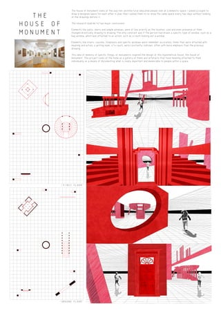 THE
HOUSE OF
MONUMENT
THE HOUSE OF MONUMENT FOCUSES ON THE IDEA OF
MEMORY COLLECTION, DRAWING STRONG CORRILATIONS
TO THE EXHIBITING OF WORK IN A GALLERY.
"GROUND FLOOR"
"FIRST FLOOR"
The house of monument looks at the way non-architectural educated people look at a domestic space. I asked a couple to
draw a designed space for each other in plan then I asked them to re-draw the same space every two days without looking
at the drawings before it.
The research lead me to two major conclusions:
Elements like walls, doors and simple windows, were of low priority as the location, size and even presence of them
changed drastically drawing to drawing. The only constant was if the person had drawn a specific type of window, such as a
bay window, which was attached to an action, such as a couch looking out a window.
Elements like stairs, couches, fireplaces and specific windows were remember accurately. Items that were attached with
meaning and action; a writing nook, a tv couch, were constantly redrawn, often with more emphasis than the previous
drawing.
This idea of memory of specific things, or monuments inspired the design of this hypothetical house, the house of
monument. This project looks at the home as a gallery of items and artefacts that have meaning attached to them
individually as a means of documenting what is really important and memorable to people within a space.
HOUSE OF
MONUMENT
THE HOUSE OF MONUMENT FOCUSES ON THE IDEA OF
MEMORY COLLECTION, DRAWING STRONG CORRILATIONS
TO THE EXHIBITING OF WORK IN A GALLERY.
 