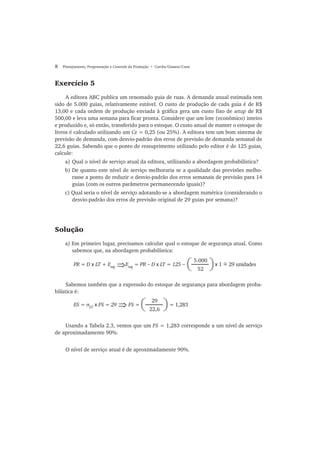8 Planejamento, Programação e Controle da Produção • Corrêa/Gianesi/Caon
Exercício 5
A editora ABC publica um renomado guia de ruas. A demanda anual estimada tem
sido de 5.000 guias, relativamente estável. O custo de produção de cada guia é de R$
13,00 e cada ordem de produção enviada à gráfica gera um custo fixo de setup de R$
500,00 e leva uma semana para ficar pronta. Considere que um lote (econômico) inteiro
e produzido e, só então, transferido para o estoque. O custo anual de manter o estoque de
livros é calculado utilizando um Ce = 0,25 (ou 25%). A editora tem um bom sistema de
previsão de demanda, com desvio-padrão dos erros de previsão de demanda semanal de
22,6 guias. Sabendo que o ponto de ressuprimento utilizado pelo editor é de 125 guias,
calcule:
a) Qual o nível de serviço atual da editora, utilizando a abordagem probabilística?
b) De quanto este nível de serviço melhoraria se a qualidade das previsões melho-
rasse a ponto de reduzir o desvio-padrão dos erros semanais de previsão para 14
guias (com os outros parâmetros permanecendo iguais)?
c) Qual seria o nível de serviço adotando-se a abordagem numérica (considerando o
desvio-padrão dos erros de previsão original de 29 guias por semana)?
Solução
a) Em primeiro lugar, precisamos calcular qual o estoque de segurança atual. Como
sabemos que, na abordagem probabilística:
Sabemos também que a expressão do estoque de segurança para abordagem proba-
bilística é:
Usando a Tabela 2.3, vemos que um FS = 1,283 corresponde a um nível de serviço
de aproximadamente 90%.
O nível de serviço atual é de aproximadamente 90%.
PR = D x LT + Eseg
Eseg
= PR − D x LT = 125 − x 1 = 29 unidades⇒
5.000
52(( )
ES = σLT
x FS = 29 FS = = 1,283⇒
29
22,6( )
~
 