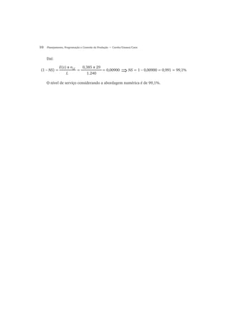 10 Planejamento, Programação e Controle da Produção • Corrêa/Gianesi/Caon
Daí:
O nível de serviço considerando a abordagem numérica é de 99,1%.
(1 − NS) = = = 0,00900 NS = 1 − 0,00900 = 0,991 = 99,1%⇒
E(z) x σLT
L
0,385 x 29
1.240
 