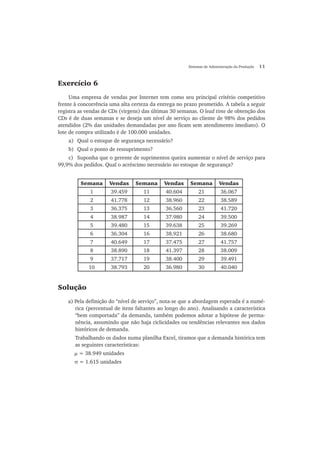 Sistemas de Administração da Produção 11
Exercício 6
Uma empresa de vendas por Internet tem como seu principal critério competitivo
frente à concorrência uma alta certeza da entrega no prazo prometido. A tabela a seguir
registra as vendas de CDs (virgens) das últimas 30 semanas. O lead time de obtenção dos
CDs é de duas semanas e se deseja um nível de serviço ao cliente de 98% dos pedidos
atendidos (2% das unidades demandadas por ano ficam sem atendimento imediato). O
lote de compra utilizado é de 100.000 unidades.
a) Qual o estoque de segurança necessário?
b) Qual o ponto de ressuprimento?
c) Suponha que o gerente de suprimentos queira aumentar o nível de serviço para
99,9% dos pedidos. Qual o acréscimo necessário no estoque de segurança?
Semana Vendas Semana Vendas Semana Vendas
1 39.459 11 40.604 21 36.067
2 41.778 12 38.960 22 38.589
3 36.375 13 36.560 23 41.720
4 38.987 14 37.980 24 39.500
5 39.480 15 39.638 25 39.269
6 36.304 16 38.921 26 38.680
7 40.649 17 37.475 27 41.757
8 38.890 18 41.397 28 38.009
9 37.717 19 38.400 29 39.491
10 38.793 20 36.980 30 40.040
Solução
a) Pela definição do “nível de serviço”, nota-se que a abordagem esperada é a numé-
rica (percentual de itens faltantes ao longo do ano). Analisando a característica
“bem comportada” da demanda, também podemos adotar a hipótese de perma-
nência, assumindo que não haja ciclicidades ou tendências relevantes nos dados
históricos de demanda.
Trabalhando os dados numa planilha Excel, tiramos que a demanda histórica tem
as seguintes características:
μ = 38.949 unidades
σ = 1.615 unidades
 