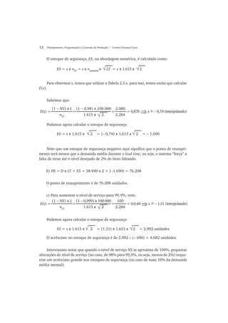 12 Planejamento, Programação e Controle da Produção • Corrêa/Gianesi/Caon
O estoque de segurança, ES, na abordagem numérica, é calculado como:
Para obtermos z, temos que utilizar a Tabela 2.5 e, para isso, temos então que calcular
E(z).
Sabemos que:
Podemos agora calcular o estoque de segurança:
Note que um estoque de segurança negativo aqui significa que o ponto de ressupri-
mento será menor que a demanda média durante o lead time, ou seja, o sistema “força” a
falta de itens até o nível desejado de 2% de itens faltando.
b) PR = D x LT + ES = 38.949 x 2 + (−1.690) = 76.208
O ponto de ressuprimento é de 76.208 unidades.
c) Para aumentar o nível de serviço para 99,9%, vem:
Podemos agora calcular o estoque de segurança:
O acréscimo no estoque de segurança é de 2.992 – (– 690) = 4.682 unidades.
Interessante notar que quando o nível de serviço NS se aproxima de 100%, pequenas
alterações de nível de serviço (no caso, de 98% para 99,9%, ou seja, menos de 2%) reque-
rem um acréscimo grande nos estoques de segurança (no caso de mais 10% da demanda
média mensal).
√ES = z x σLT
= z x σsemanal
x LT = z x 1.615 x 2√
E(z) = = = = 0,876 z = − 0,74 (interpolando)⇒
(1 − NS) x L
σLT
(1 − 0,98) x 100.000
1.615 x 2√
2.000
2.284
√ES = z x 1.615 x 2 = (− 0,74) x 1,615 x 2 = − 1.690√
E(z) = = = = 0,0,44 z = − 1,31 (interpolando)⇒
(1 − NS) x L
σLT
(1 − 0,999) x 100.000
1.615 x 2
100
2.284√
√ES = z x 1.615 x 2 = (1,31) x 1.615 x 2 = 2.992 unidades√
~
~
 
