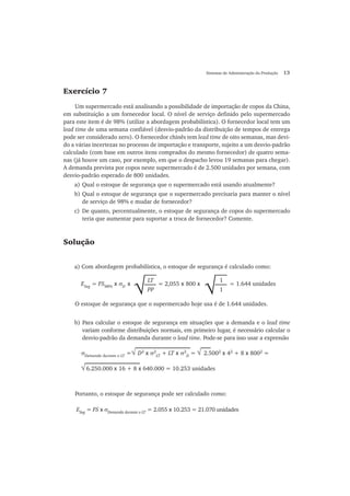 Sistemas de Administração da Produção 13
Exercício 7
Um supermercado está analisando a possibilidade de importação de copos da China,
em substituição a um fornecedor local. O nível de serviço definido pelo supermercado
para este item é de 98% (utilize a abordagem probabilística). O fornecedor local tem um
lead time de uma semana confiável (desvio-padrão da distribuição de tempos de entrega
pode ser considerado zero). O fornecedor chinês tem lead time de oito semanas, mas devi-
do a várias incertezas no processo de importação e transporte, sujeito a um desvio-padrão
calculado (com base em outros itens comprados do mesmo fornecedor) de quatro sema-
nas (já houve um caso, por exemplo, em que o despacho levou 19 semanas para chegar).
A demanda prevista por copos neste supermercado é de 2.500 unidades por semana, com
desvio-padrão esperado de 800 unidades.
a) Qual o estoque de segurança que o supermercado está usando atualmente?
b) Qual o estoque de segurança que o supermercado precisaria para manter o nível
de serviço de 98% e mudar de fornecedor?
c) De quanto, percentualmente, o estoque de segurança de copos do supermercado
teria que aumentar para suportar a troca de fornecedor? Comente.
Solução
a) Com abordagem probabilística, o estoque de segurança é calculado como:
O estoque de segurança que o supermercado hoje usa é de 1.644 unidades.
b) Para calcular o estoque de segurança em situações que a demanda e o lead time
variam conforme distribuições normais, em primeiro lugar, é necessário calcular o
desvio-padrão da demanda durante o lead time. Pode-se para isso usar a expressão
Portanto, o estoque de segurança pode ser calculado como:
√
LT
PP
ESeg
= FS98%
x σD
x = 2,055 x 800 x = 1.644 unidades
√
1
1
√ √σDemanda durante o LT
= D2
x σ2
LT
+ LT x σ2
D
= 2.5002
x 42
+ 8 x 8002
=
√ 6.250.000 x 16 + 8 x 640.000 = 10.253 unidades
ESeg
= FS x σDemanda durante o LT
= 2.055 x 10.253 = 21.070 unidades
 