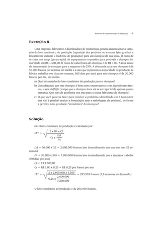 Sistemas de Administração da Produção 15
Exercício 8
Uma empresa, fabricante e distribuidora de cosméticos, precisa dimensionar o tama-
nho do lote econômico de produção (reposição dos produtos no estoque feito gradual e
linearmente durante o lead time de produção) para um shampoo de sua linha. O custo de
se fazer um setup (preparação) do equipamento requerido para produzir o shampoo foi
calculado em R$ 1.500,00. O custo de cada frasco de shampoo é de R$ 1,00. A taxa anual
de manutenção de estoques para a empresa é de 25%. A demanda para este shampoo é de
50.000 frascos por semana em média e a taxa que representa a capacidade de produção (a
fábrica trabalha sete dias por semana, 360 dias por ano) para este shampoo é de 20.000
frascos por dia, em média.
a) Qual o tamanho do lote econômico de produção para o shampoo?
b) Considerando que este shampoo é feito sem conservantes e com ingredientes fres-
cos, o seu shelf life (tempo que o shampoo dura até se estragar) é de apenas quatro
semanas. Que tipo de problema isso traz para a nossa fabricante de shampoo?
c) O que você poderia fazer para resolver o problema identificado em b (considere
que não é possível mudar a formulação nem a embalagem do produto), de forma
a permitir uma produção “econômica” do shampoo?
Solução
a) O lote econômico de produção é calculado por:
DA = 50.000 x 52 = 2.600.000 frascos/ano (considerando que um ano tem 52 se-
manas)
PA = 20.000 x 365 = 7.200.000 frascos/ano (considerando que a empresa trabalhe
360 dias por ano)
Cf = R$ 1.500,00
Ce = R$ 1,00 x 0,25 = R$ 0,25 por frasco por ano
O lote econômico de produção é de 293.939 frascos.
2 x DA x Cf
√LE* =
Ce x
DA
PA
2 x 2.600.000 x 1.500
√LE* = = 293.939 frascos (5,9 semanas de demanda)
0,25 x
2.600.000
7.200.000
 
