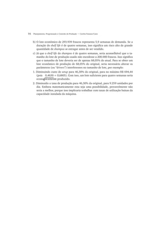 16 Planejamento, Programação e Controle da Produção • Corrêa/Gianesi/Caon
b) O lote econômico de 293.939 frascos representa 5,9 semanas de demanda. Se a
duração do shelf life é de quatro semanas, isso significa um risco alto de grande
quantidade de shampoo se estragar antes de ser vendido.
c) Já que o shelf life do shampoo é de quatro semanas, seria aconselhável que o ta-
manho do lote de produção usado não excedesse a 200.000 frascos. Isso significa
que o tamanho de lote deveria ser de apenas 68,05% do atual. Para se obter um
lote econômico de produção de 68,05% do original, seria necessário alterar os
parâmetros (ou “drivers”) interferentes no tamanho de lote, por exemplo:
1. Diminuindo custo de setup para 46,30% do original, para no máximo R$ 694,44
(pois 0,4630 = 0,6805). Com isso, um lote suficiente para quatro semanas seria
economicamente produzido.
2. Diminuido a taxa de produção para 46,30% da original, para 9.259 unidades por
dia. Embora matematicamente esta seja uma possibilidade, provavelmente não
seria a melhor, porque isso implicaria trabalhar com taxas de utilização baixas da
capacidade instalada da máquina.
√ ~
 