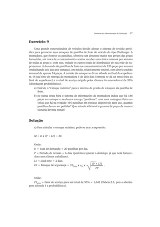 Sistemas de Administração da Produção 17
Exercício 9
Uma grande concessionária de veículos decide adotar o sistema de revisão perió-
dica para gerenciar seus estoques de pastilha de freio do veículo do tipo Challenger. A
montadora, que fornece as pastilhas, ofereceu um desconto maior nos preços das peças
fornecidas, em troca de a concessionária aceitar receber uma única remessa por semana
de todas as peças e, com isso, reduzir os custos totais de distribuição de sua rede de su-
primentos. A demanda de pastilhas de freio na concessionária é de 120 peças por semana
(trabalhando seis dias por semana), em média, relativamente estável, com desvio-padrão
semanal de apenas 24 peças. A revisão do estoque se dá no sábado ao final do expedien-
te. O lead time de entrega da montadora é de dois dias (entrega se dá na terça-feira ao
final do expediente) e o nível de serviço exigido pelos clientes da montadora é de 95%
(abordagem probabilística).
a) Calcule o “estoque máximo” para o sistema de gestão de estoques da pastilha de
freio.
b) Se numa sexta-feira o sistema de informações da montadora indica que há 188
peças em estoque e nenhuma entrega “pendente”, mas uma contagem física re-
velou que há na verdade 195 pastilhas em estoque disponíveis para uso, quantas
pastilhas devem ser pedidas? Que atitude adicional o gerente de peças da conces-
sionária deveria tomar?
Solução
a) Para calcular o estoque máximo, pode-se usar a expressão:
M = D x (P + LT) + ES
Onde:
D = Taxa de demanda = 20 pastilhas por dia.
P = Período de revisão = 6 dias (podemos ignorar o domingo, já que nem fornece-
dora nem cliente trabalham).
LT = Lead time = 2 dias.
ES = Estoque de segurança =
Onde:
FS95%
= fator de serviço para um nível de 95% = 1,645 (Tabela 2.3, pois a aborda-
gem adotada é a probabilística).
(P + LT)
PP√FS95%
x σD
x .
 