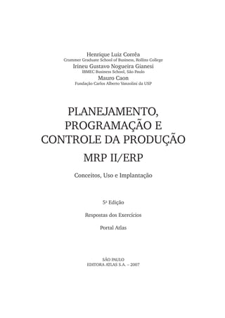 PLANEJAMENTO,
PROGRAMAÇÃO E
CONTROLE DA PRODUÇÃO
SÃO PAULO
EDITORA ATLAS S.A. – 2007
Henrique Luiz Corrêa
Crummer Graduate School of Business, Rollins College
Irineu Gustavo Nogueira Gianesi
IBMEC Business School, São Paulo
Mauro Caon
Fundação Carlos Alberto Vanzolini da USP
MRP II/ERP
Conceitos, Uso e Implantação
5a
Edição
Respostas dos Exercícios
Portal Atlas
 