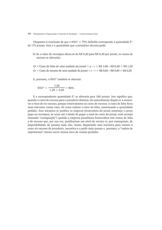 20 Planejamento, Programação e Controle da Produção • Corrêa/Gianesi/Caon
Chegamos à conclusão de que o NSO* = 75% definido corresponde à quantidade E*
de 175 jornais. Esta é a quantidade que o jornaleiro deveria pedir.
b) Se o valor da recompra altera-se de R$ 0,20 para R$ 0,40 por jornal, os custos de
excesso se alterarão:
Cf = Custo de falta de uma unidade do jornal = p – c = R$ 1,80 – R$ 0,60 = R$ 1,20
Ce = Custo de excesso de uma unidade do jornal = c – r = R$ 0,60 – R$ 0,40 = R$ 0,20
E, portanto, o NSO* também se alterará:
NSO* = = 86%
E a correspondente quantidade E* se alteraria para 186 jornais. Isso significa que,
quando o custo do excesso para o jornaleiro diminui, ele naturalmente dispõe-se a aumen-
tar o risco de ter excesso, porque relativamente ao custo de excesso, o custo de falta ficou
mais relevante (neste caso, ele tenta reduzir o risco de falta, aumentando a quantidade
pedida). Esta iniciativa se justifica (a empresa fornecedora do jornal aumentar o preço
pago na recompra, às vezes até o limite de pagar o total do custo do jornal, num arranjo
chamado “consignação”) quando a empresa jornalística fornecedora tem custos de falta
e de excesso que, por sua vez, justificariam um nível de serviço (e, por conseguinte, de
disponibilidade de jornais) mais alto. Assim, disparando uma iniciativa para reduzir o
custo do excesso do jornaleiro, incentiva-o a pedir mais jornais e, portanto, a “cadeia de
suprimentos” inteira correr menos risco de vendas perdidas.
1,20
1,20 + 0,20
 